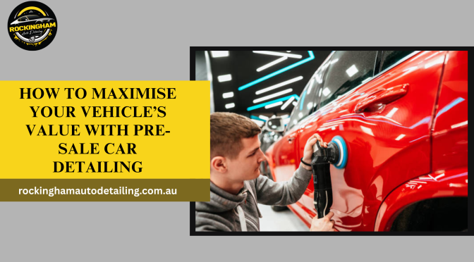 How to Maximise Your Vehicle’s Value with Pre-Sale Car Detailing